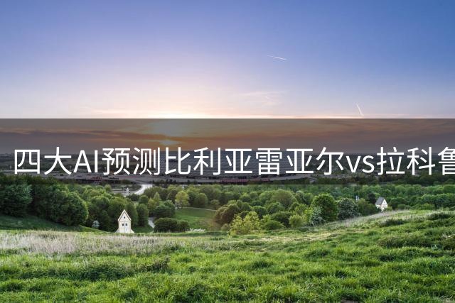 四大AI预测比利亚雷亚尔vs拉科鲁尼亚：三家看好主队取胜